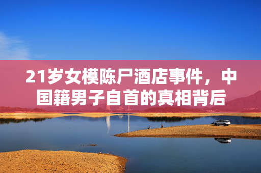 21岁女模陈尸酒店事件，中国籍男子自首的真相背后