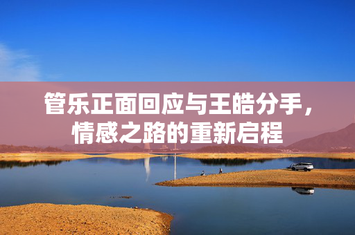 管乐正面回应与王皓分手，情感之路的重新启程