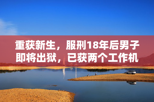 重获新生，服刑18年后男子即将出狱，已获两个工作机会的崭新人生