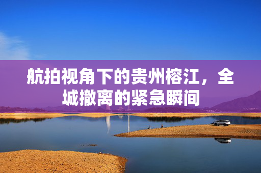 航拍视角下的贵州榕江，全城撤离的紧急瞬间