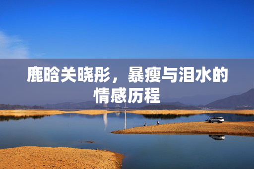 鹿晗关晓彤，暴瘦与泪水的情感历程