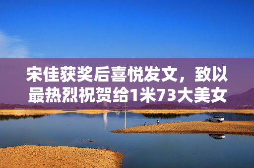 宋佳获奖后喜悦发文，致以最热烈祝贺给1米73大美女