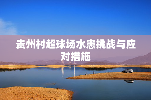 贵州村超球场水患挑战与应对措施