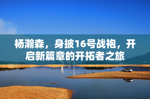 杨瀚森，身披16号战袍，开启新篇章的开拓者之旅
