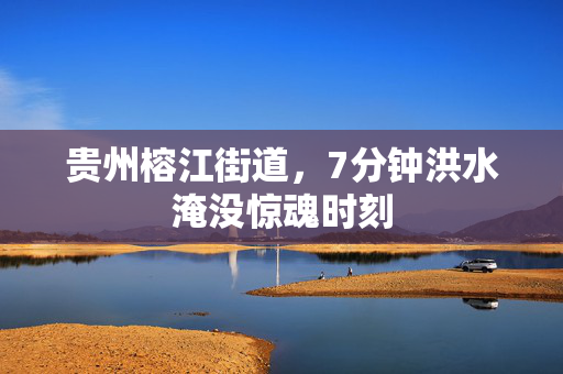 贵州榕江街道，7分钟洪水淹没惊魂时刻