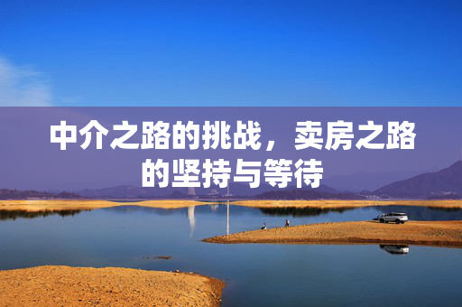 中介之路的挑战，卖房之路的坚持与等待