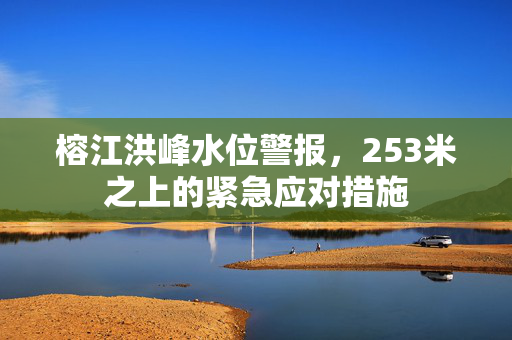 榕江洪峰水位警报，253米之上的紧急应对措施