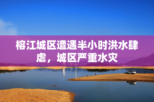 榕江城区遭遇半小时洪水肆虐，城区严重水灾