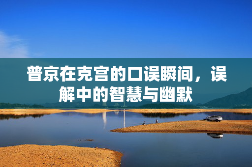 普京在克宫的口误瞬间，误解中的智慧与幽默