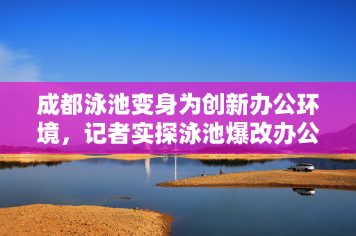 成都泳池变身为创新办公环境，记者实探泳池爆改办公室的探索与体验