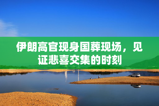 伊朗高官现身国葬现场，见证悲喜交集的时刻