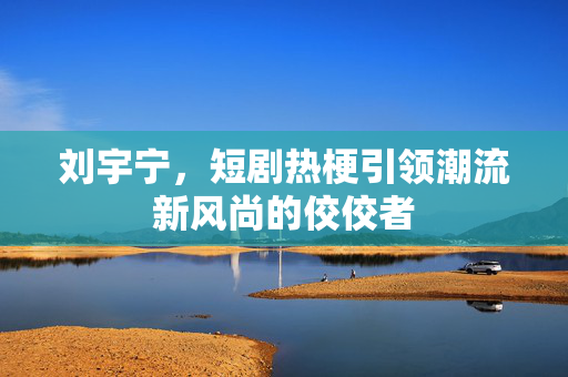 刘宇宁，短剧热梗引领潮流新风尚的佼佼者