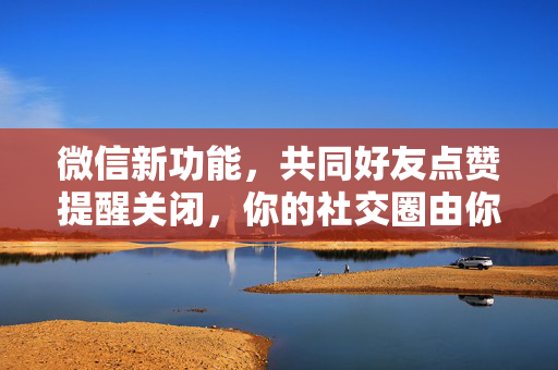 微信新功能，共同好友点赞提醒关闭，你的社交圈由你掌控