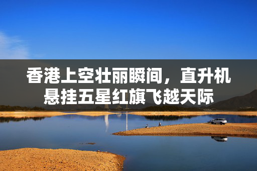 香港上空壮丽瞬间，直升机悬挂五星红旗飞越天际