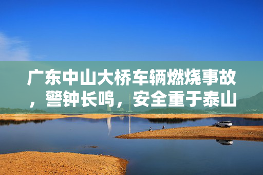 广东中山大桥车辆燃烧事故，警钟长鸣，安全重于泰山