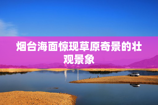 烟台海面惊现草原奇景的壮观景象