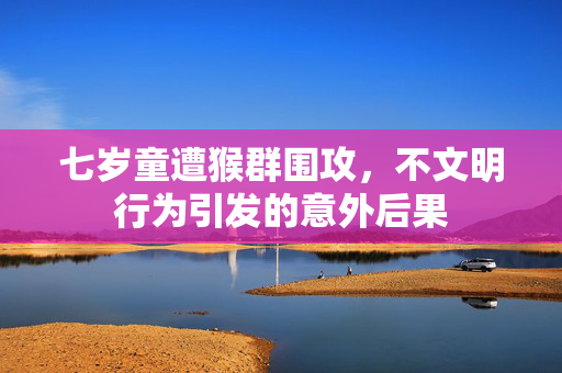 七岁童遭猴群围攻，不文明行为引发的意外后果