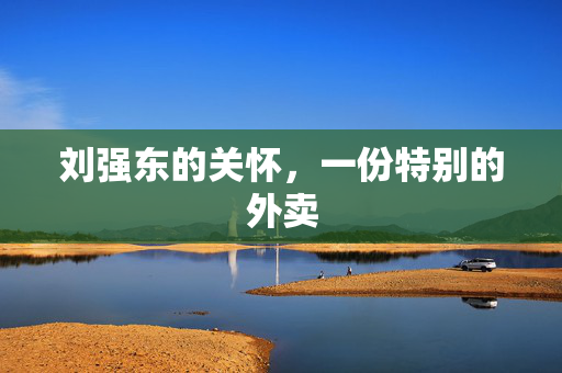 刘强东的关怀，一份特别的外卖