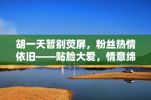 胡一天暂别荧屏，粉丝热情依旧——贴脸大爱，情意绵绵