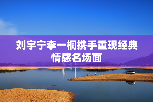 刘宇宁李一桐携手重现经典情感名场面