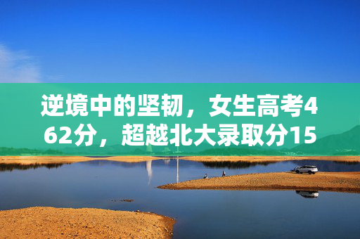 逆境中的坚韧，女生高考462分，超越北大录取分150多分的奇迹