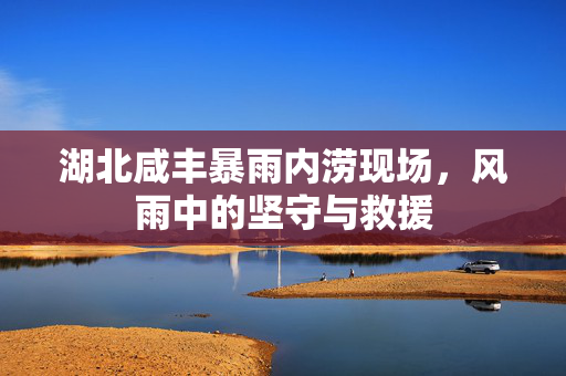 湖北咸丰暴雨内涝现场，风雨中的坚守与救援