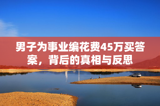 男子为事业编花费45万买答案，背后的真相与反思