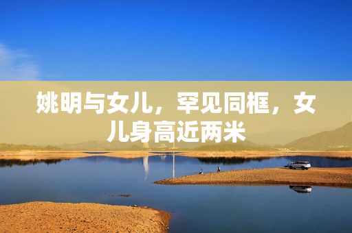 姚明与女儿，罕见同框，女儿身高近两米