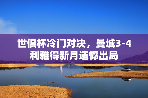 世俱杯冷门对决，曼城3-4利雅得新月遗憾出局