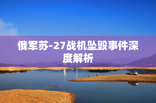 俄军苏-27战机坠毁事件深度解析