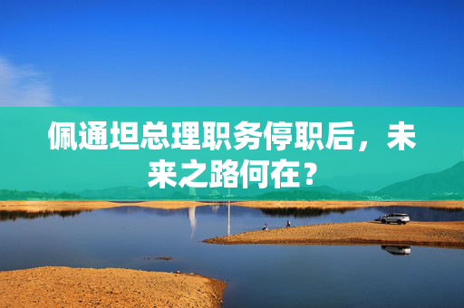 佩通坦总理职务停职后，未来之路何在？