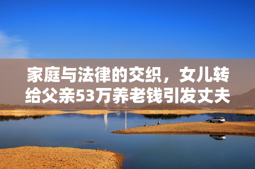 家庭与法律的交织，女儿转给父亲53万养老钱引发丈夫起诉