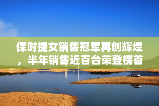保时捷女销售冠军再创辉煌，半年销售近百台荣登榜首