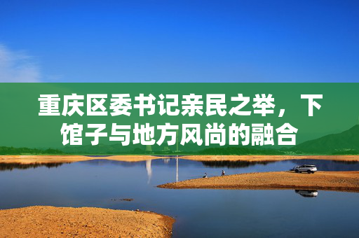 重庆区委书记亲民之举，下馆子与地方风尚的融合