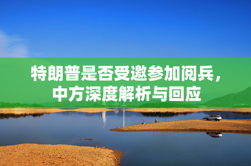 特朗普是否受邀参加阅兵，中方深度解析与回应