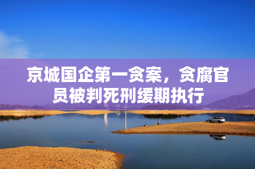 京城国企第一贪案，贪腐官员被判死刑缓期执行
