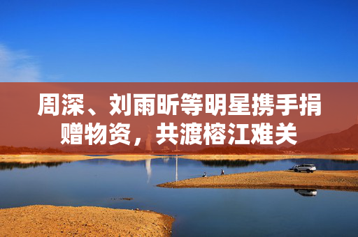 周深、刘雨昕等明星携手捐赠物资，共渡榕江难关