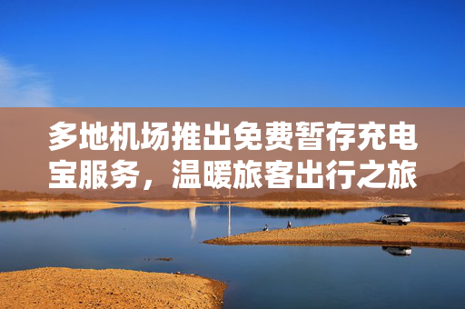 多地机场推出免费暂存充电宝服务，温暖旅客出行之旅