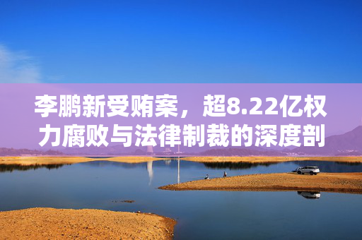 李鹏新受贿案，超8.22亿权力腐败与法律制裁的深度剖析