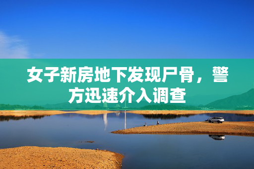 女子新房地下发现尸骨，警方迅速介入调查