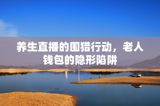 养生直播的围猎行动，老人钱包的隐形陷阱