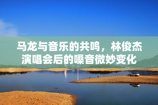 马龙与音乐的共鸣，林俊杰演唱会后的嗓音微妙变化