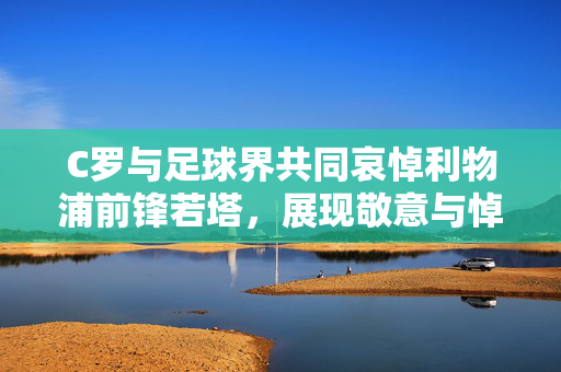 C罗与足球界共同哀悼利物浦前锋若塔，展现敬意与悼念之情
