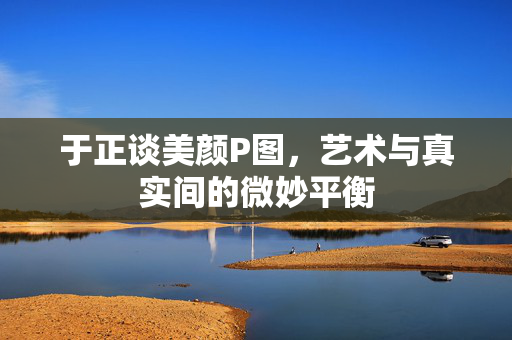 于正谈美颜P图，艺术与真实间的微妙平衡