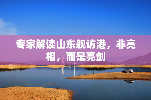 专家解读山东舰访港，非亮相，而是亮剑
