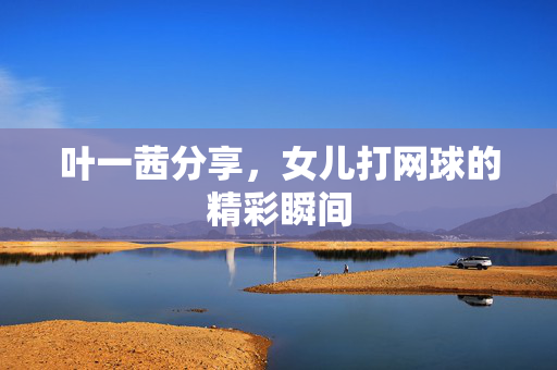 叶一茜分享，女儿打网球的精彩瞬间
