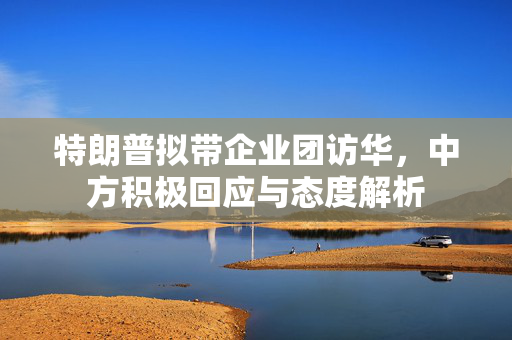 特朗普拟带企业团访华，中方积极回应与态度解析