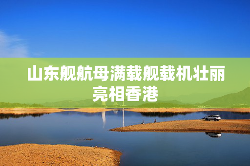 山东舰航母满载舰载机壮丽亮相香港
