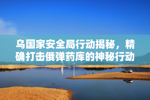 乌国家安全局行动揭秘，精确打击俄弹药库的神秘行动