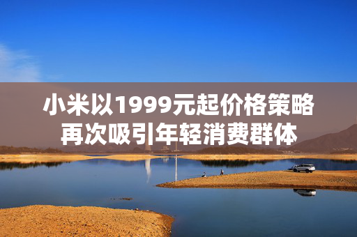小米以1999元起价格策略再次吸引年轻消费群体